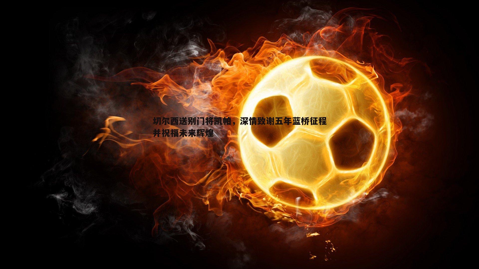 切尔西送别门将凯帕，深情致谢五年蓝桥征程并祝福未来辉煌